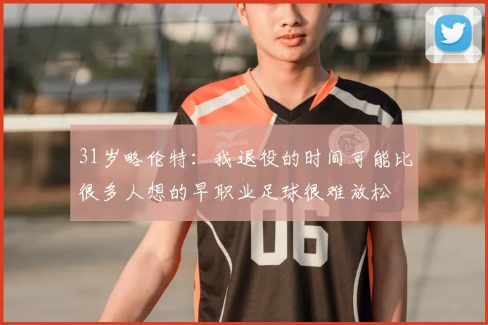 31岁略伦特:我退役的时间可能比很多人想的早职业足球很难放松
