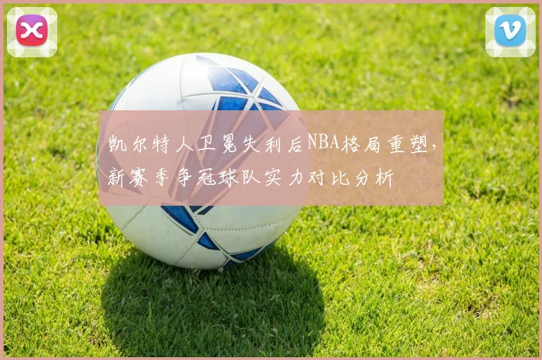 凯尔特人卫冕失利后NBA格局重塑，新赛季争冠球队实力对比分析