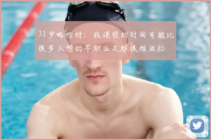 31岁略伦特:我退役的时间可能比很多人想的早职业足球很难放松
