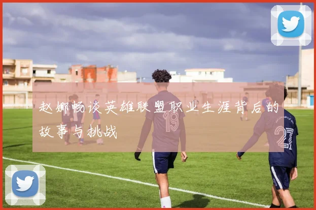 赵娜畅谈英雄联盟职业生涯背后的故事与挑战