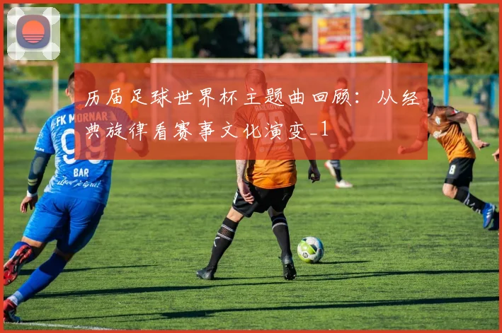 历届足球世界杯主题曲回顾:从经典旋律看赛事文化演变_1