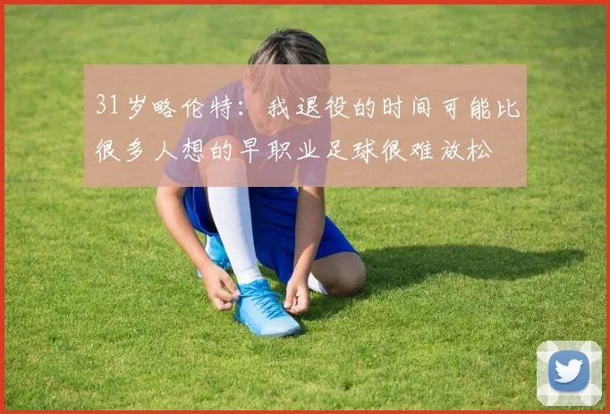 31岁略伦特:我退役的时间可能比很多人想的早职业足球很难放松