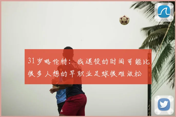 31岁略伦特:我退役的时间可能比很多人想的早职业足球很难放松