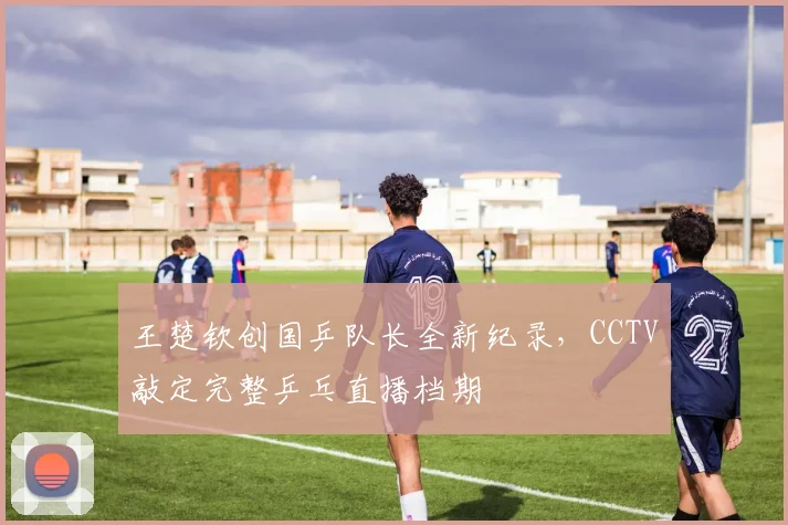 王楚钦创国乒队长全新纪录,CCTV敲定完整乒乓直播档期