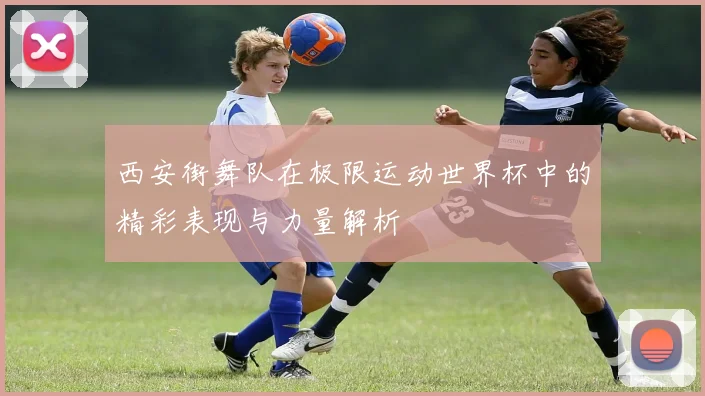 西安街舞队在极限运动世界杯中的精彩表现与力量解析