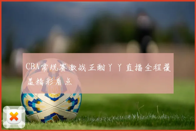 CBA常规赛激战正酣丫丫直播全程覆盖精彩看点
