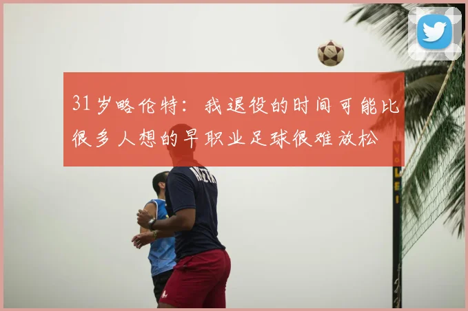31岁略伦特:我退役的时间可能比很多人想的早职业足球很难放松