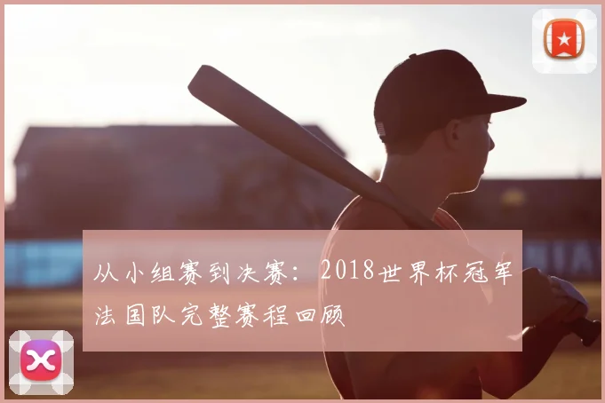 从小组赛到决赛:2018世界杯冠军法国队完整赛程回顾