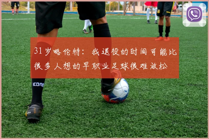 31岁略伦特:我退役的时间可能比很多人想的早职业足球很难放松
