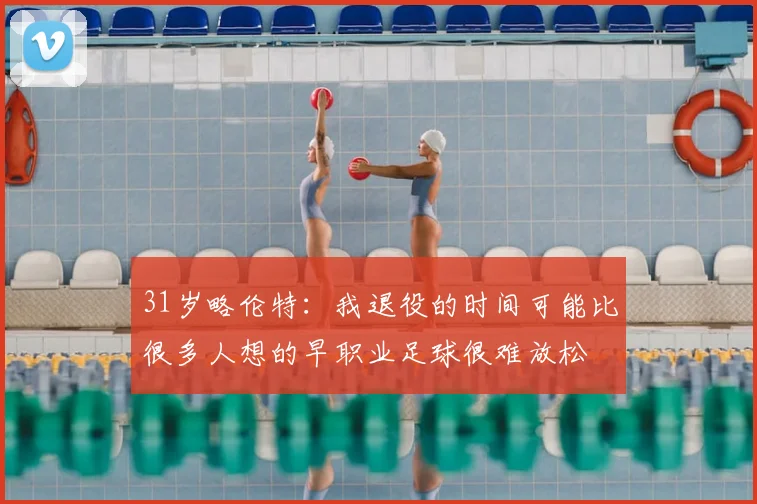 31岁略伦特:我退役的时间可能比很多人想的早职业足球很难放松