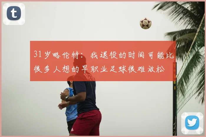 31岁略伦特:我退役的时间可能比很多人想的早职业足球很难放松