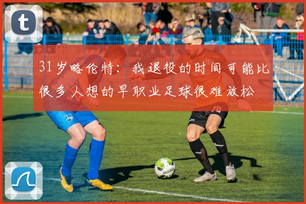 31岁略伦特:我退役的时间可能比很多人想的早职业足球很难放松