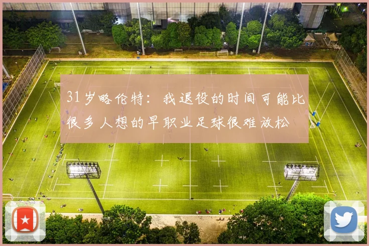31岁略伦特:我退役的时间可能比很多人想的早职业足球很难放松